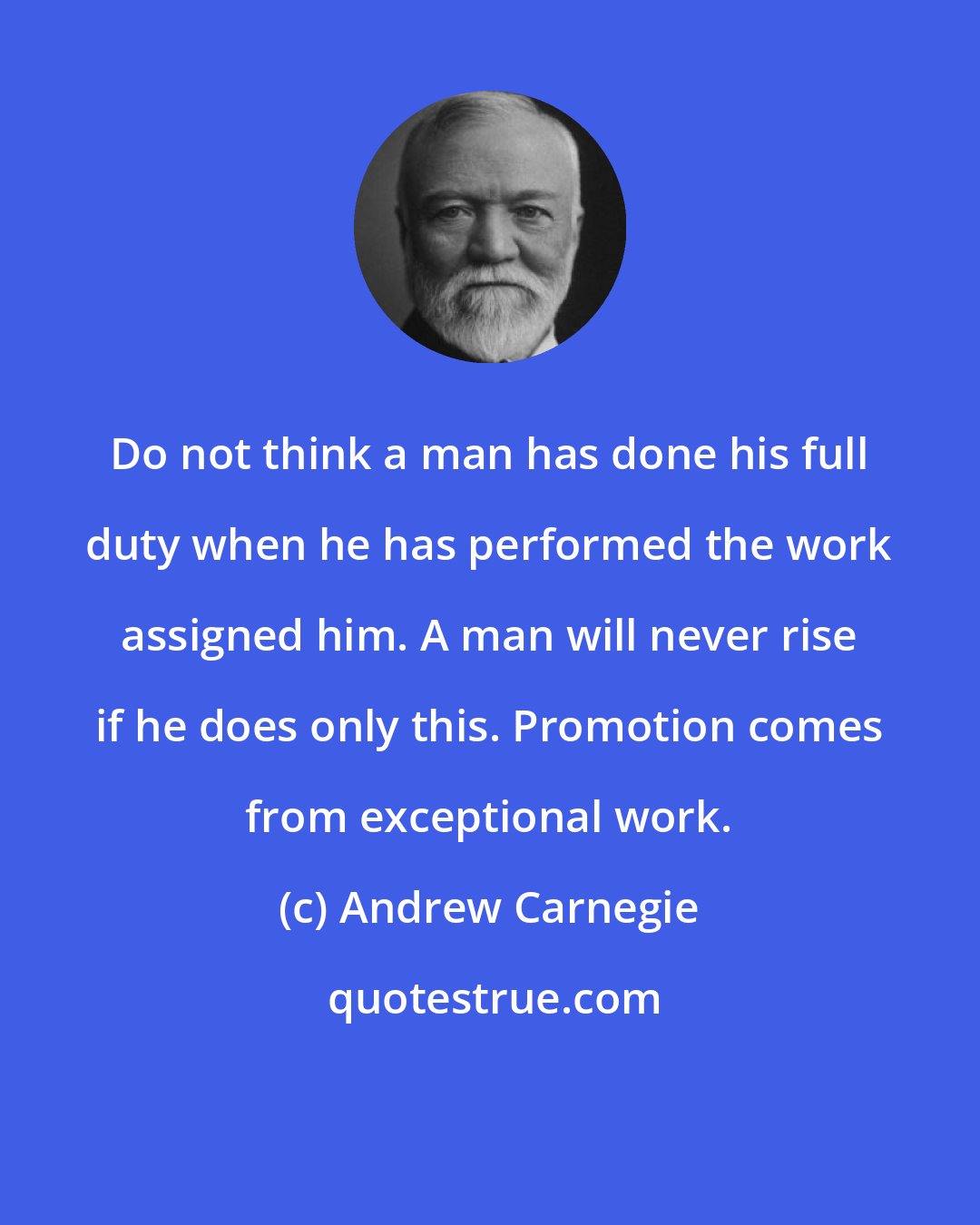 Andrew Carnegie: Do not think a man has done his full duty when he has performed the work assigned him. A man will never rise if he does only this. Promotion comes from exceptional work.