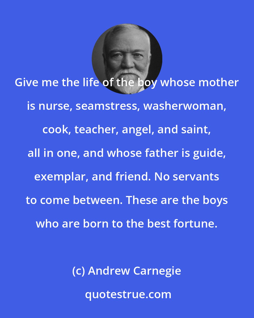 Andrew Carnegie: Give me the life of the boy whose mother is nurse, seamstress, washerwoman, cook, teacher, angel, and saint, all in one, and whose father is guide, exemplar, and friend. No servants to come between. These are the boys who are born to the best fortune.