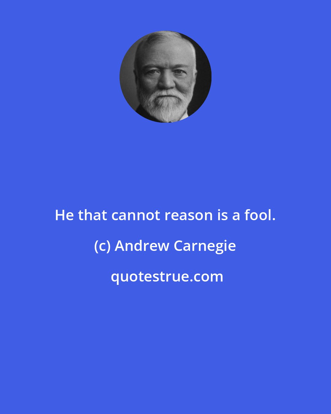 Andrew Carnegie: He that cannot reason is a fool.