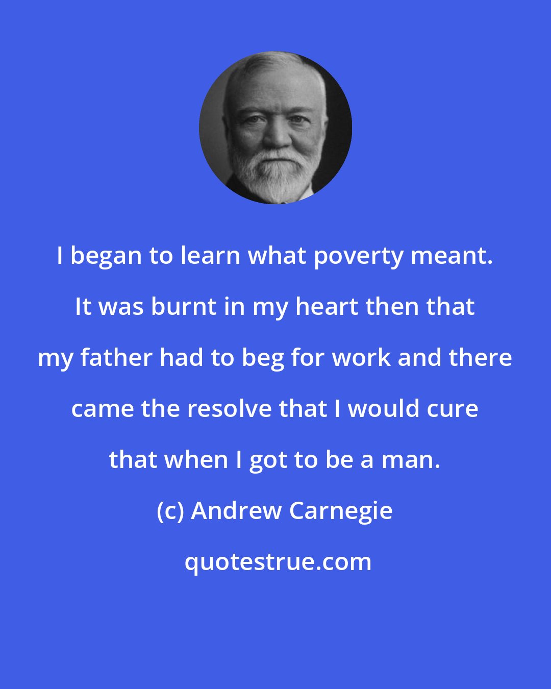 Andrew Carnegie: I began to learn what poverty meant. It was burnt in my heart then that my father had to beg for work and there came the resolve that I would cure that when I got to be a man.