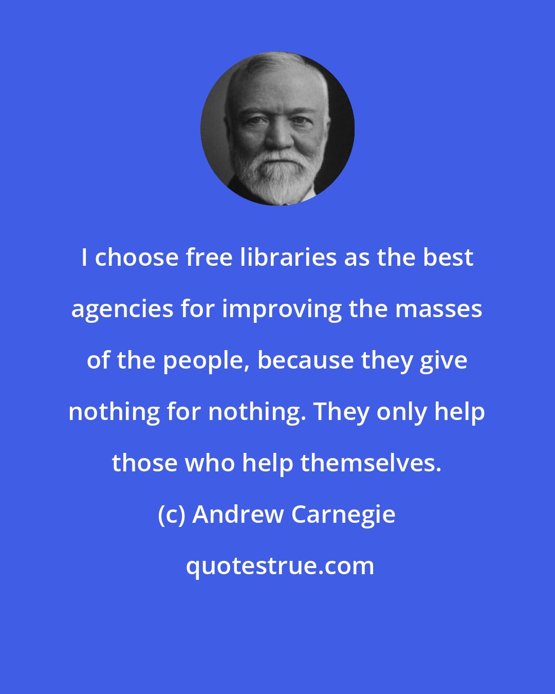 Andrew Carnegie: I choose free libraries as the best agencies for improving the masses of the people, because they give nothing for nothing. They only help those who help themselves.