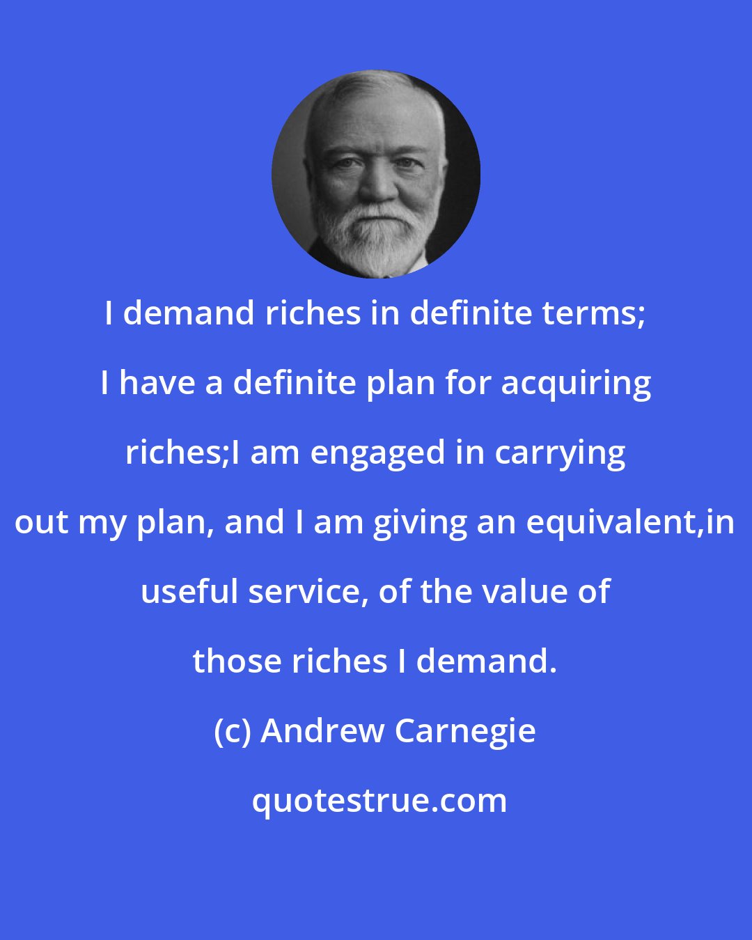 Andrew Carnegie: I demand riches in definite terms; I have a definite plan for acquiring riches;I am engaged in carrying out my plan, and I am giving an equivalent,in useful service, of the value of those riches I demand.