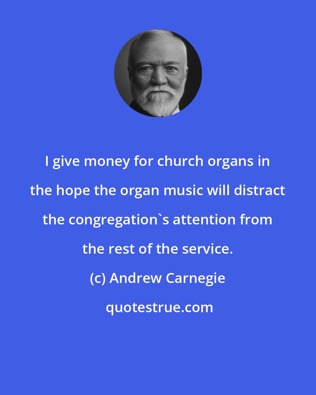 Andrew Carnegie: I give money for church organs in the hope the organ music will distract the congregation's attention from the rest of the service.