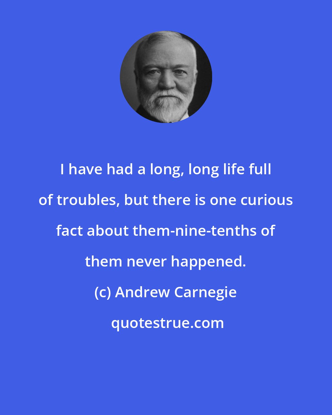 Andrew Carnegie: I have had a long, long life full of troubles, but there is one curious fact about them-nine-tenths of them never happened.