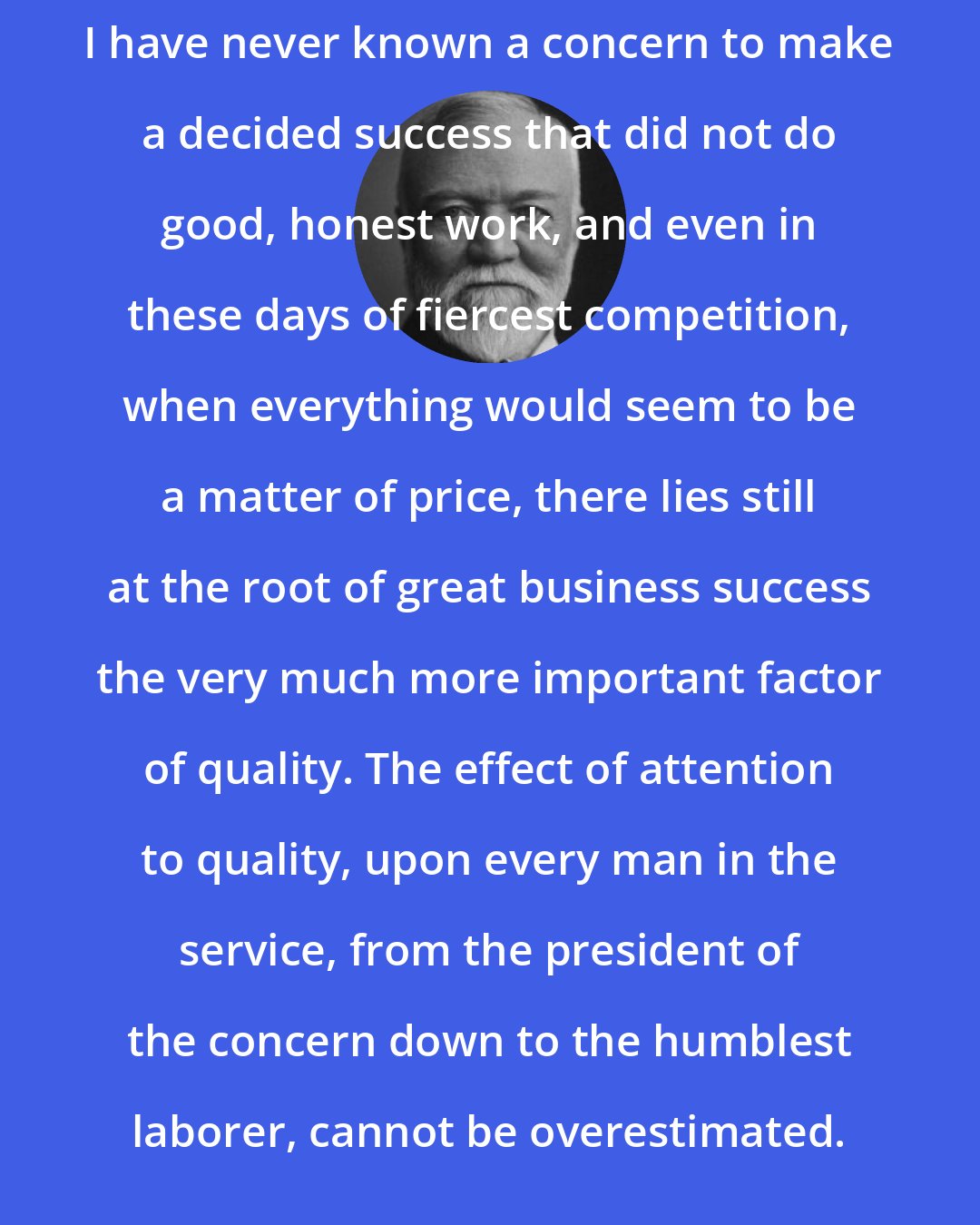 Andrew Carnegie: I have never known a concern to make a decided success that did not do good, honest work, and even in these days of fiercest competition, when everything would seem to be a matter of price, there lies still at the root of great business success the very much more important factor of quality. The effect of attention to quality, upon every man in the service, from the president of the concern down to the humblest laborer, cannot be overestimated.