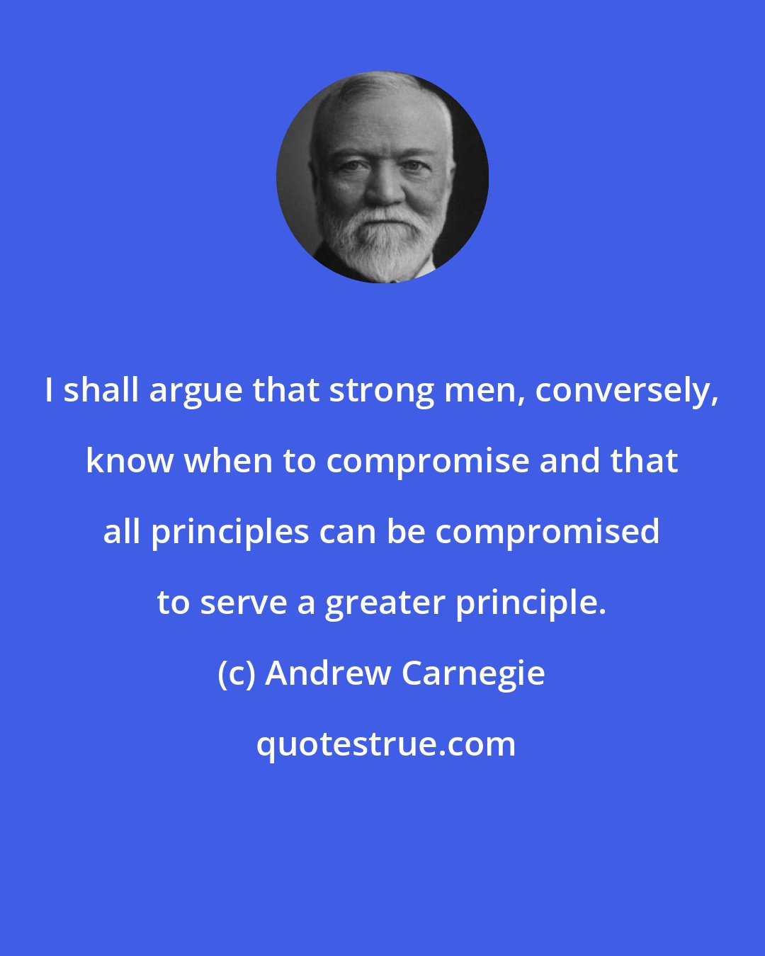 Andrew Carnegie: I shall argue that strong men, conversely, know when to compromise and that all principles can be compromised to serve a greater principle.