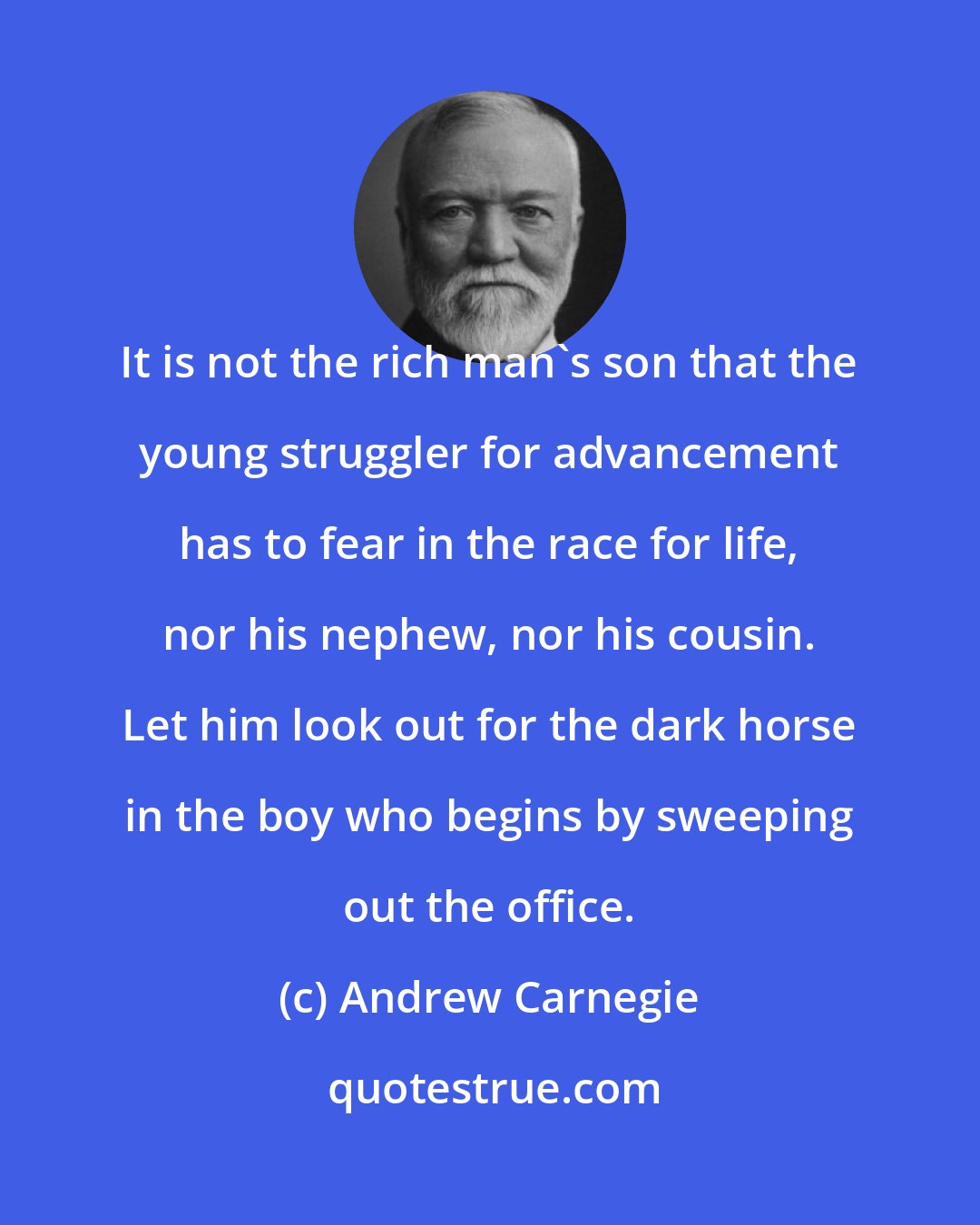 Andrew Carnegie: It is not the rich man's son that the young struggler for advancement has to fear in the race for life, nor his nephew, nor his cousin. Let him look out for the dark horse in the boy who begins by sweeping out the office.