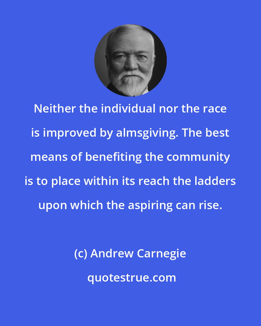 Andrew Carnegie: Neither the individual nor the race is improved by almsgiving. The best means of benefiting the community is to place within its reach the ladders upon which the aspiring can rise.