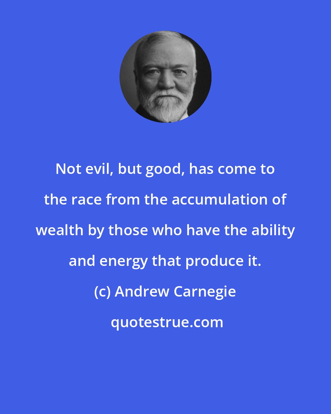 Andrew Carnegie: Not evil, but good, has come to the race from the accumulation of wealth by those who have the ability and energy that produce it.