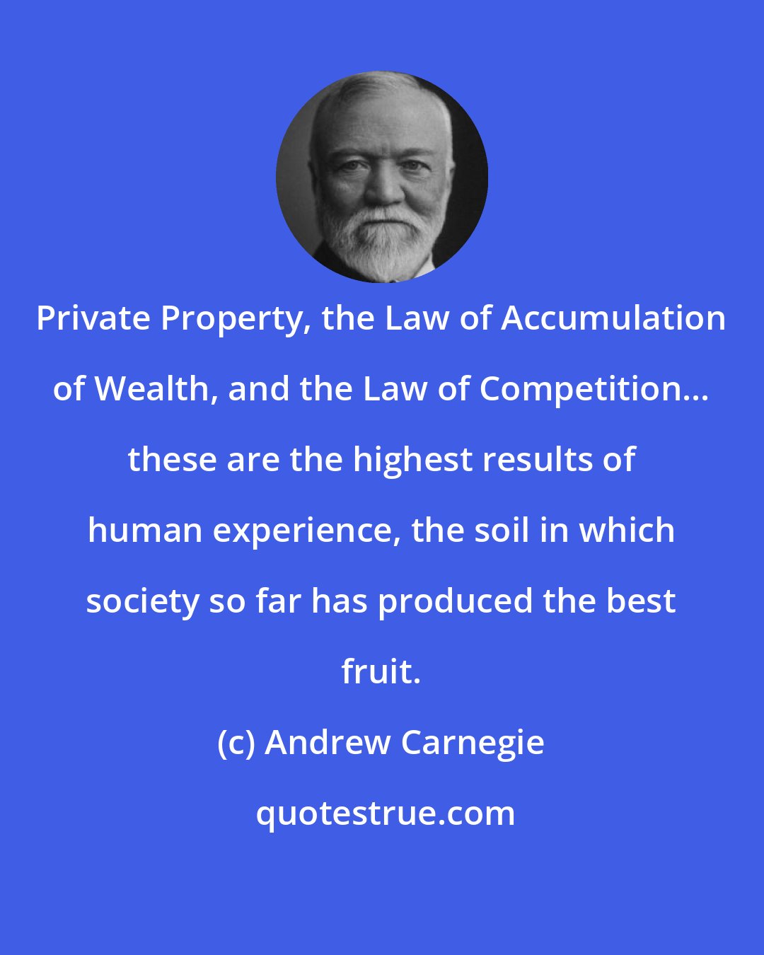 Andrew Carnegie: Private Property, the Law of Accumulation of Wealth, and the Law of Competition... these are the highest results of human experience, the soil in which society so far has produced the best fruit.