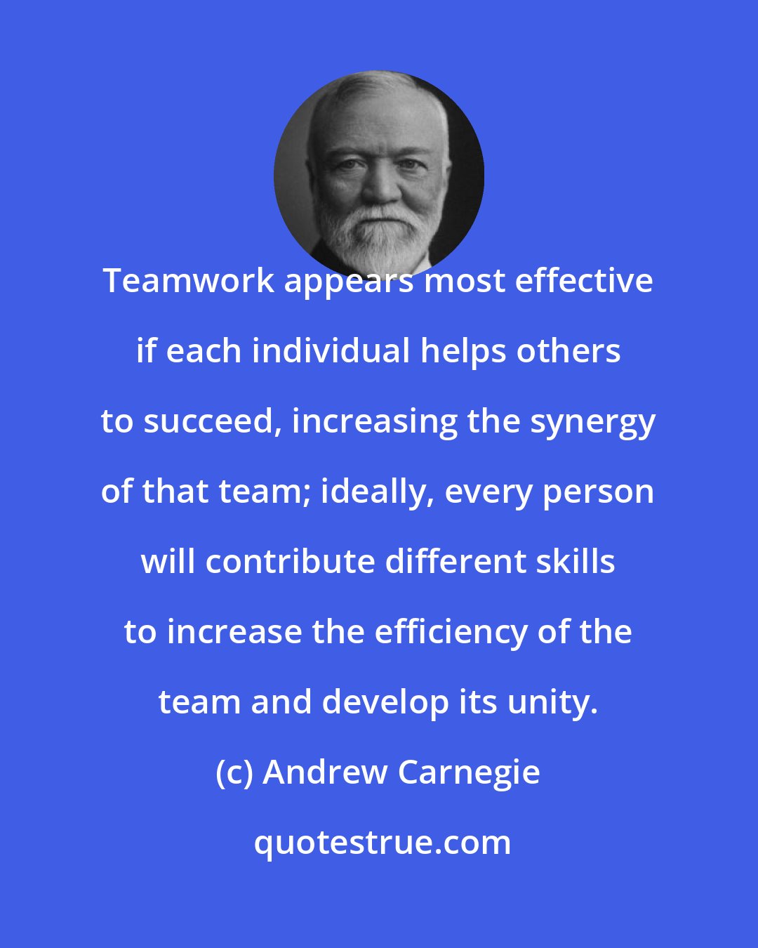 Andrew Carnegie: Teamwork appears most effective if each individual helps others to succeed, increasing the synergy of that team; ideally, every person will contribute different skills to increase the efficiency of the team and develop its unity.