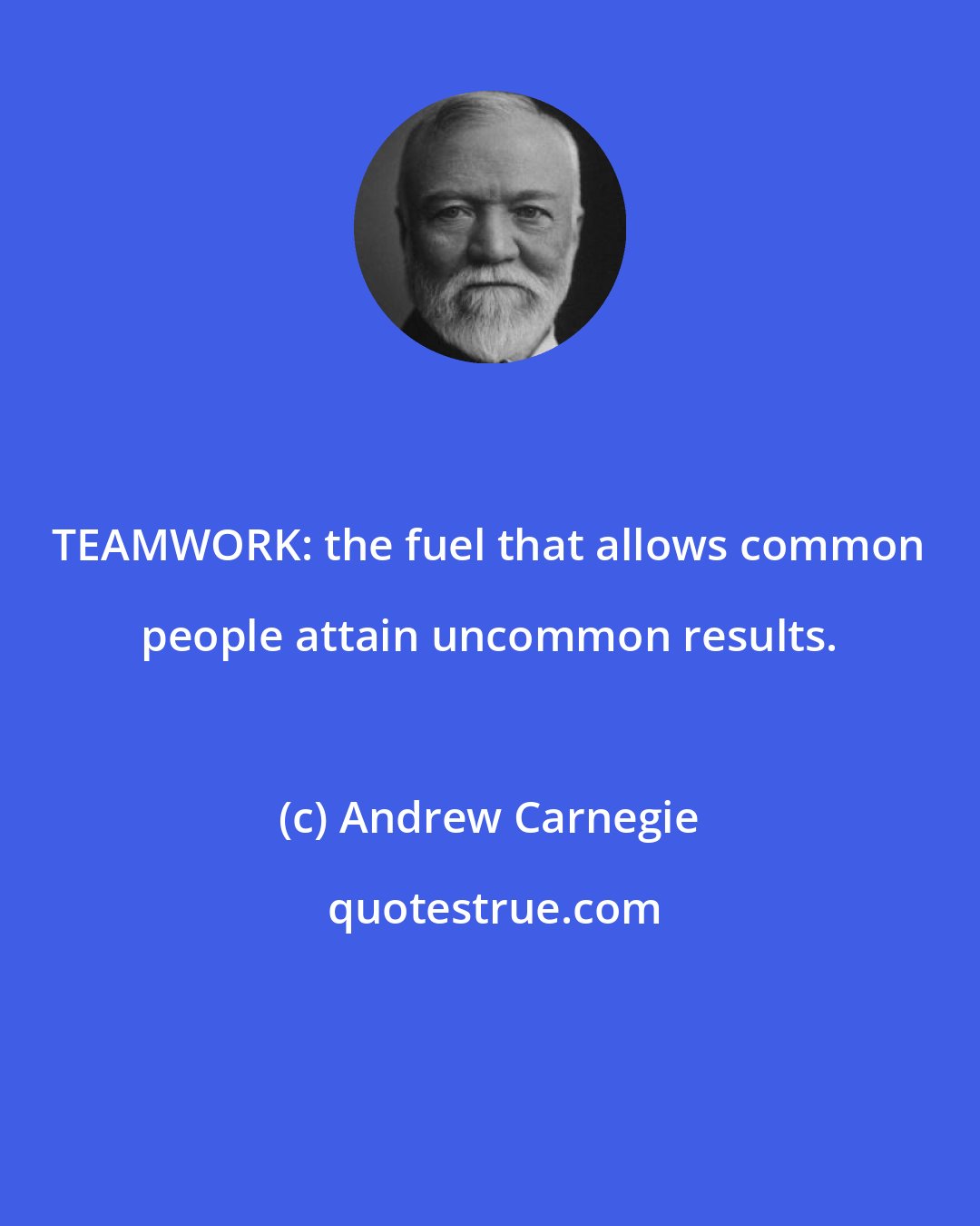 Andrew Carnegie: TEAMWORK: the fuel that allows common people attain uncommon results.