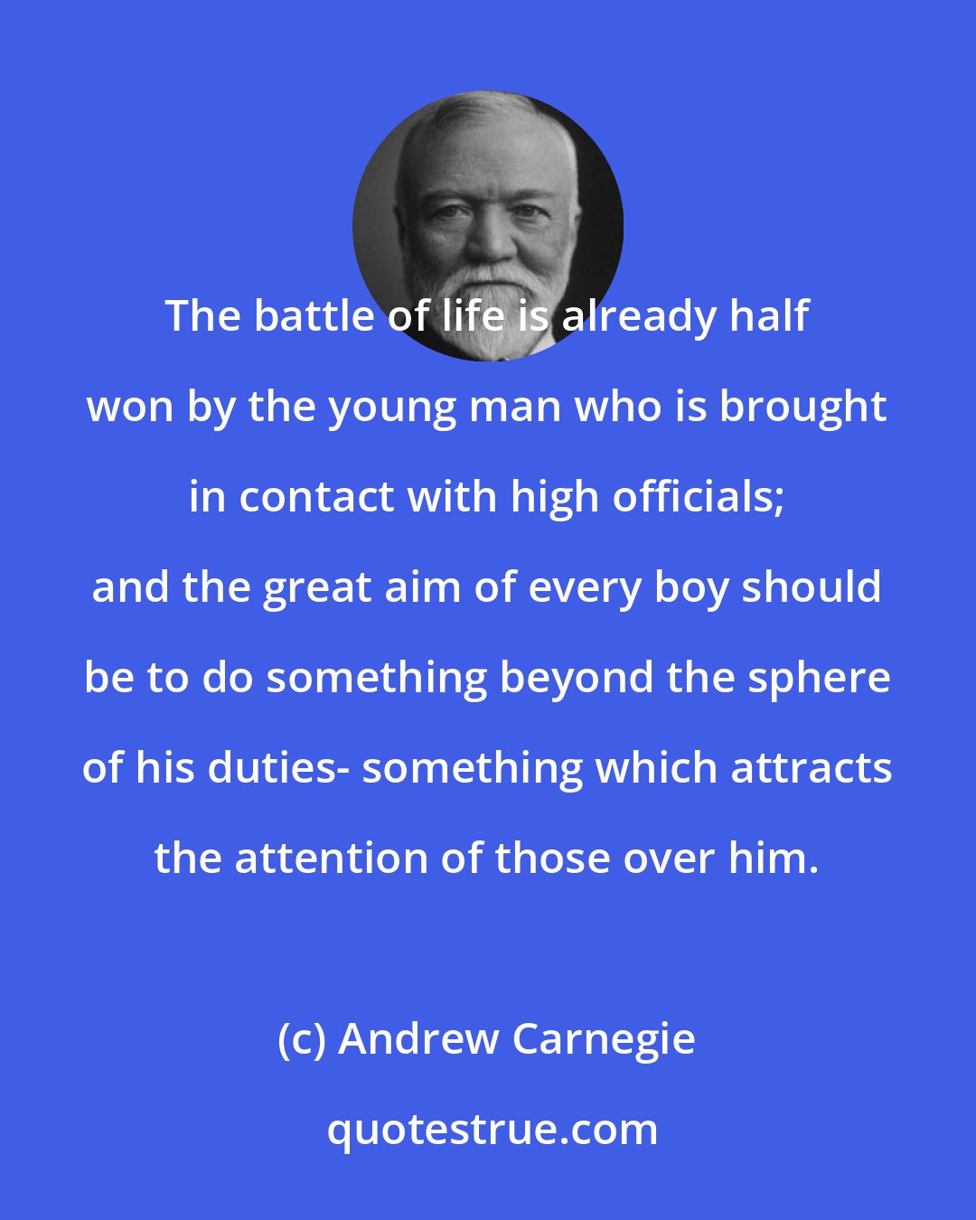 Andrew Carnegie: The battle of life is already half won by the young man who is brought in contact with high officials; and the great aim of every boy should be to do something beyond the sphere of his duties- something which attracts the attention of those over him.