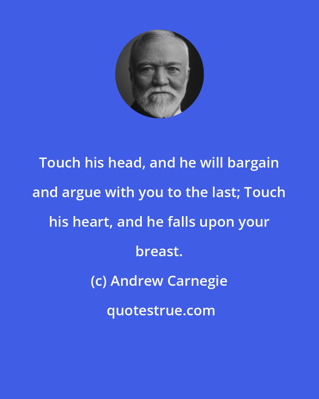 Andrew Carnegie: Touch his head, and he will bargain and argue with you to the last; Touch his heart, and he falls upon your breast.