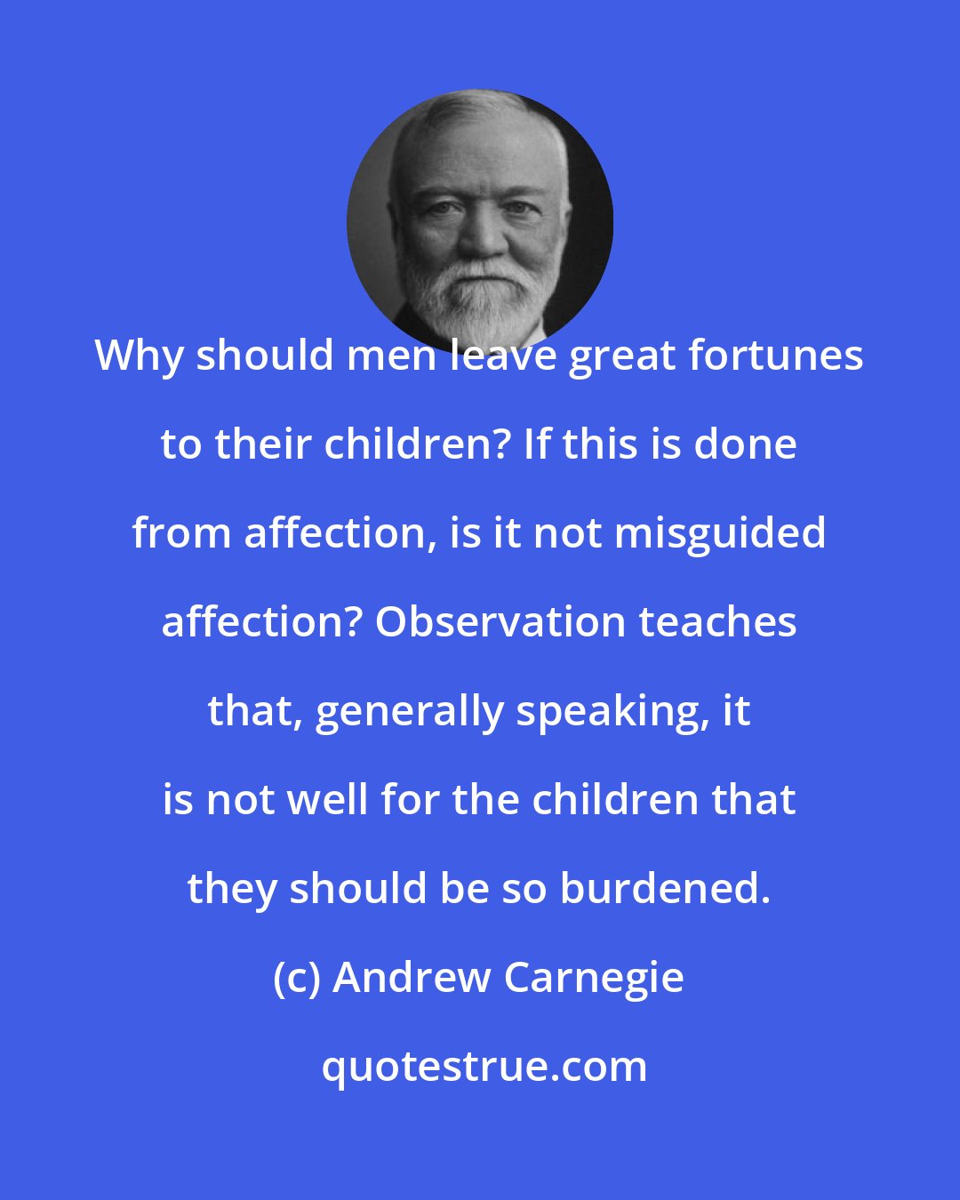 Andrew Carnegie: Why should men leave great fortunes to their children? If this is done from affection, is it not misguided affection? Observation teaches that, generally speaking, it is not well for the children that they should be so burdened.