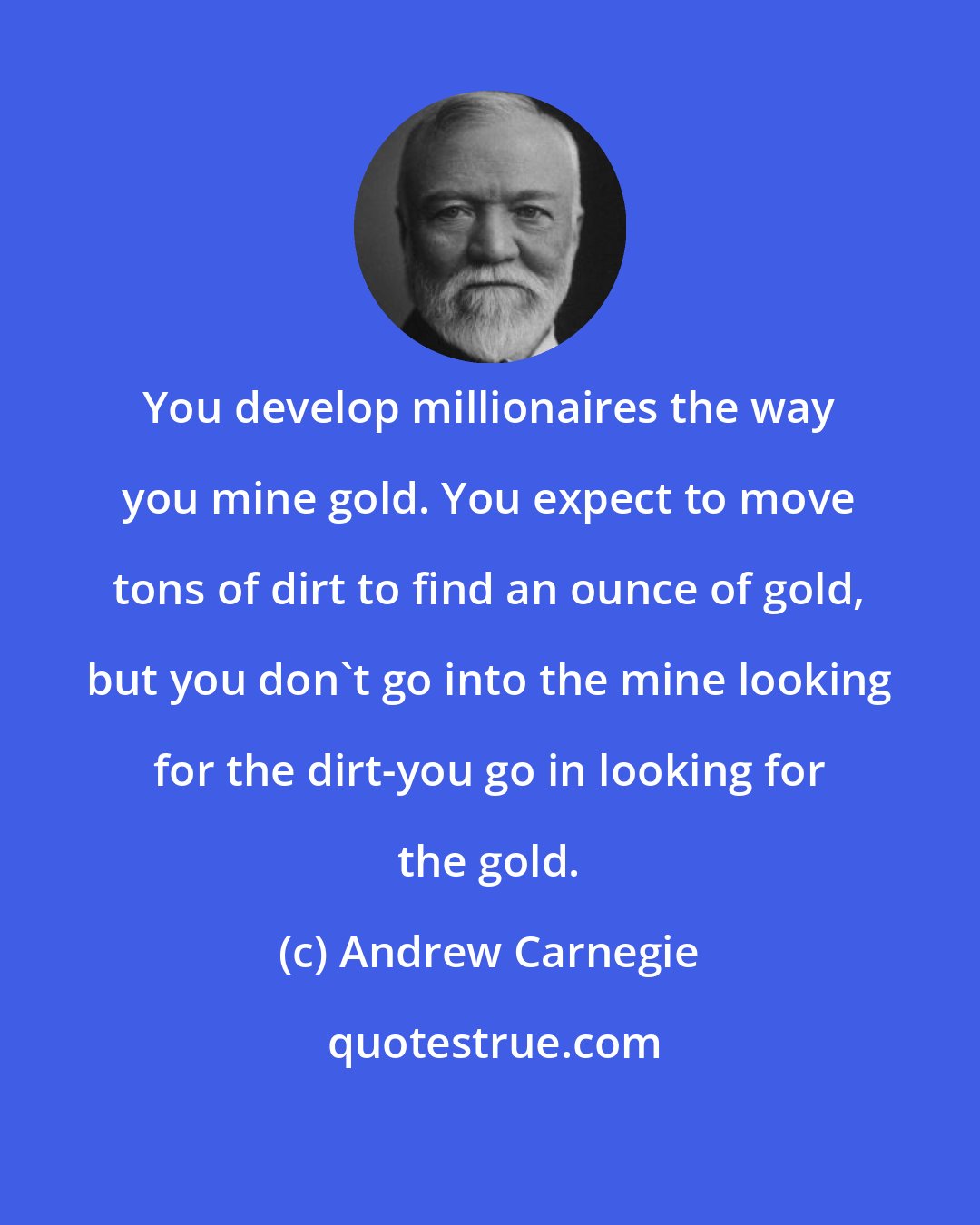 Andrew Carnegie: You develop millionaires the way you mine gold. You expect to move tons of dirt to find an ounce of gold, but you don't go into the mine looking for the dirt-you go in looking for the gold.