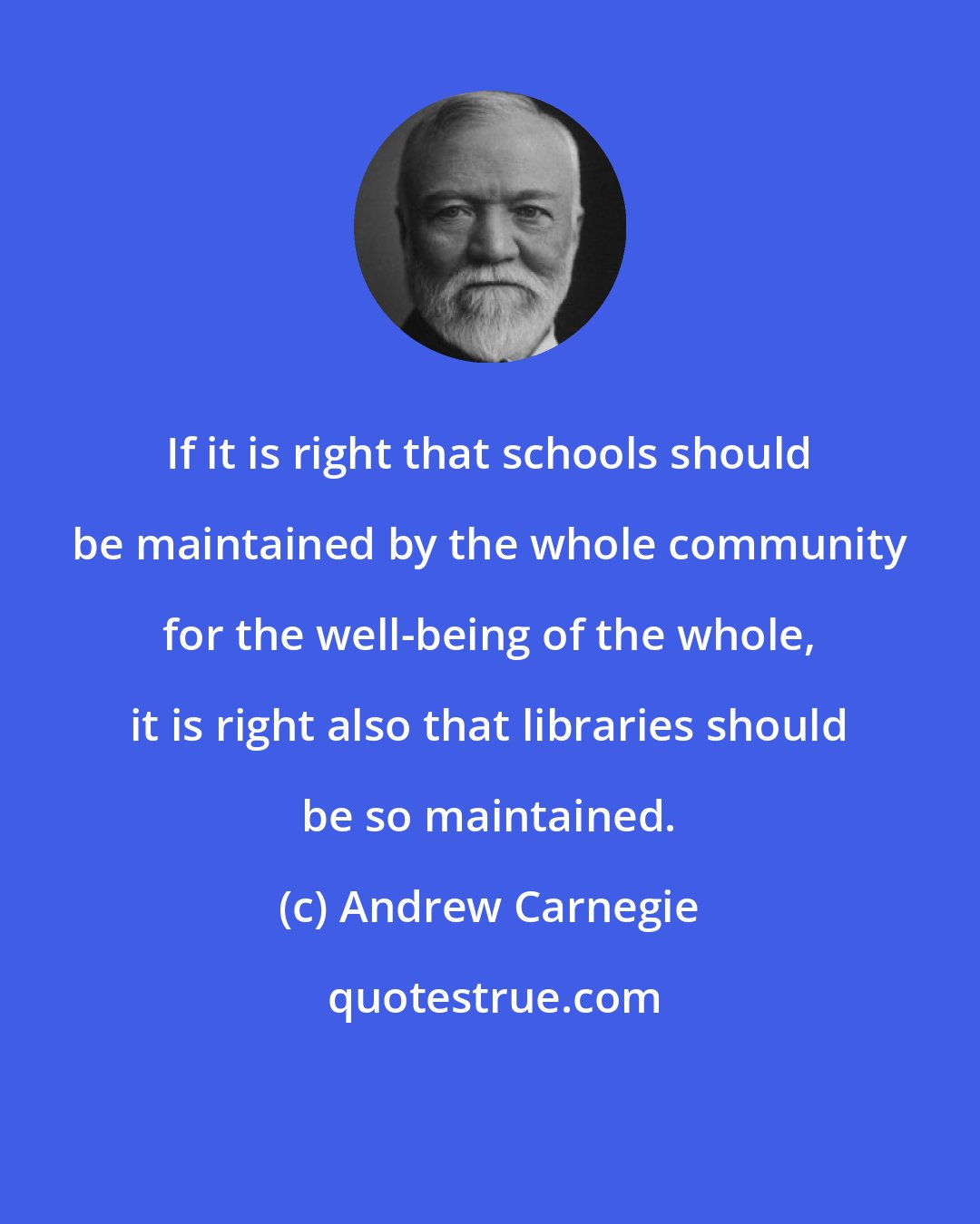 Andrew Carnegie: If it is right that schools should be maintained by the whole community for the well-being of the whole, it is right also that libraries should be so maintained.