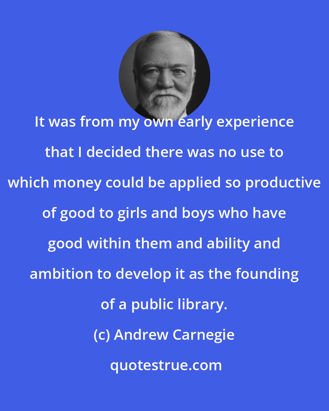 Andrew Carnegie: It was from my own early experience that I decided there was no use to which money could be applied so productive of good to girls and boys who have good within them and ability and ambition to develop it as the founding of a public library.