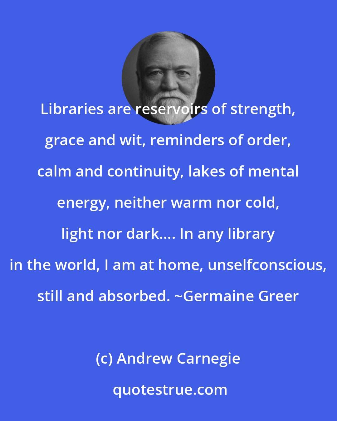 Andrew Carnegie: Libraries are reservoirs of strength, grace and wit, reminders of order, calm and continuity, lakes of mental energy, neither warm nor cold, light nor dark.... In any library in the world, I am at home, unselfconscious, still and absorbed. ~Germaine Greer