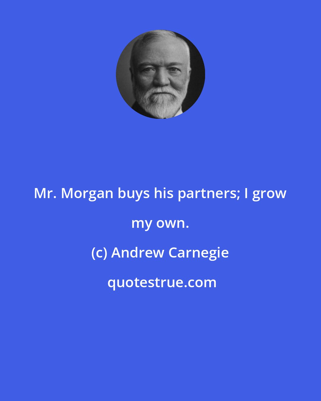 Andrew Carnegie: Mr. Morgan buys his partners; I grow my own.