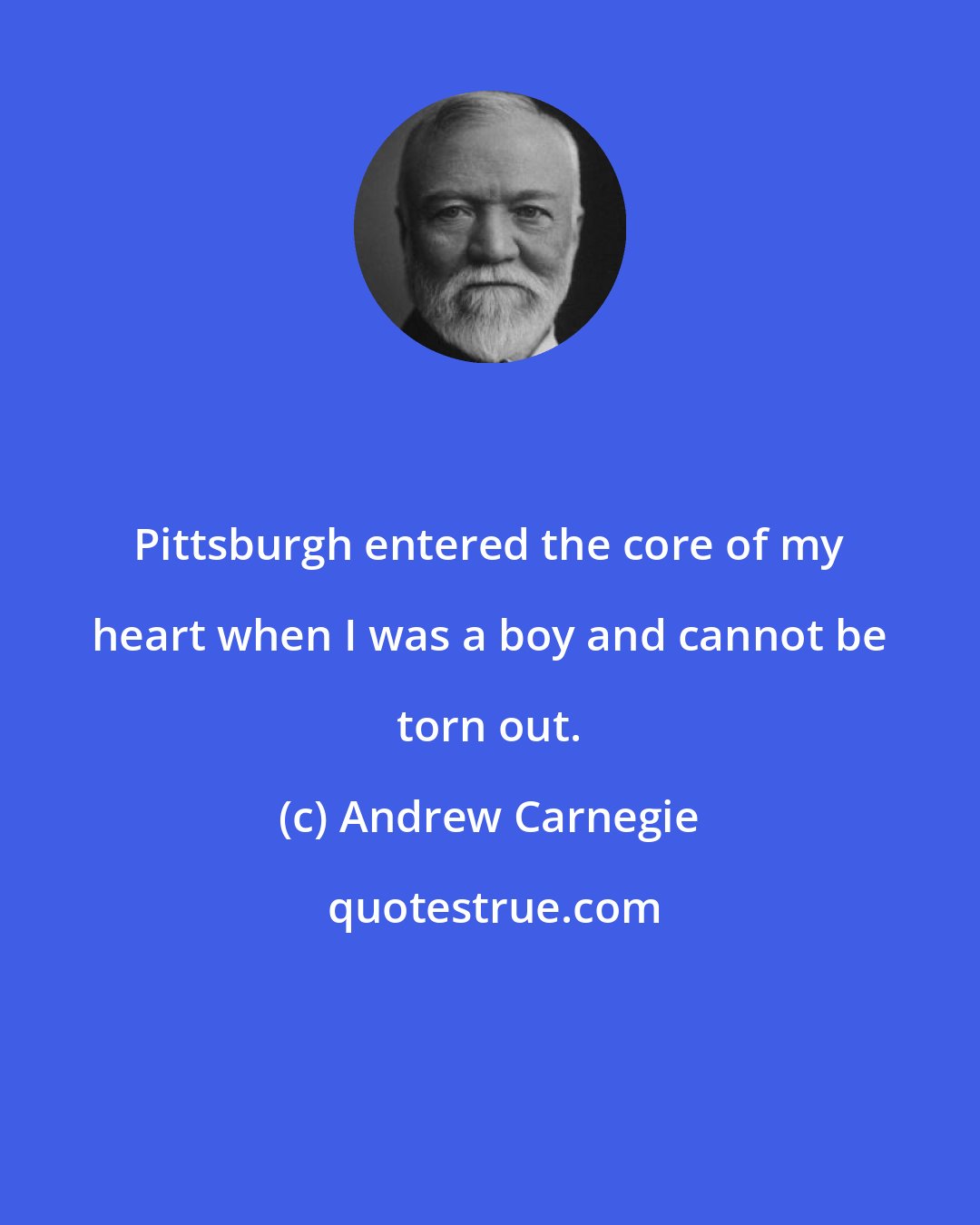 Andrew Carnegie: Pittsburgh entered the core of my heart when I was a boy and cannot be torn out.