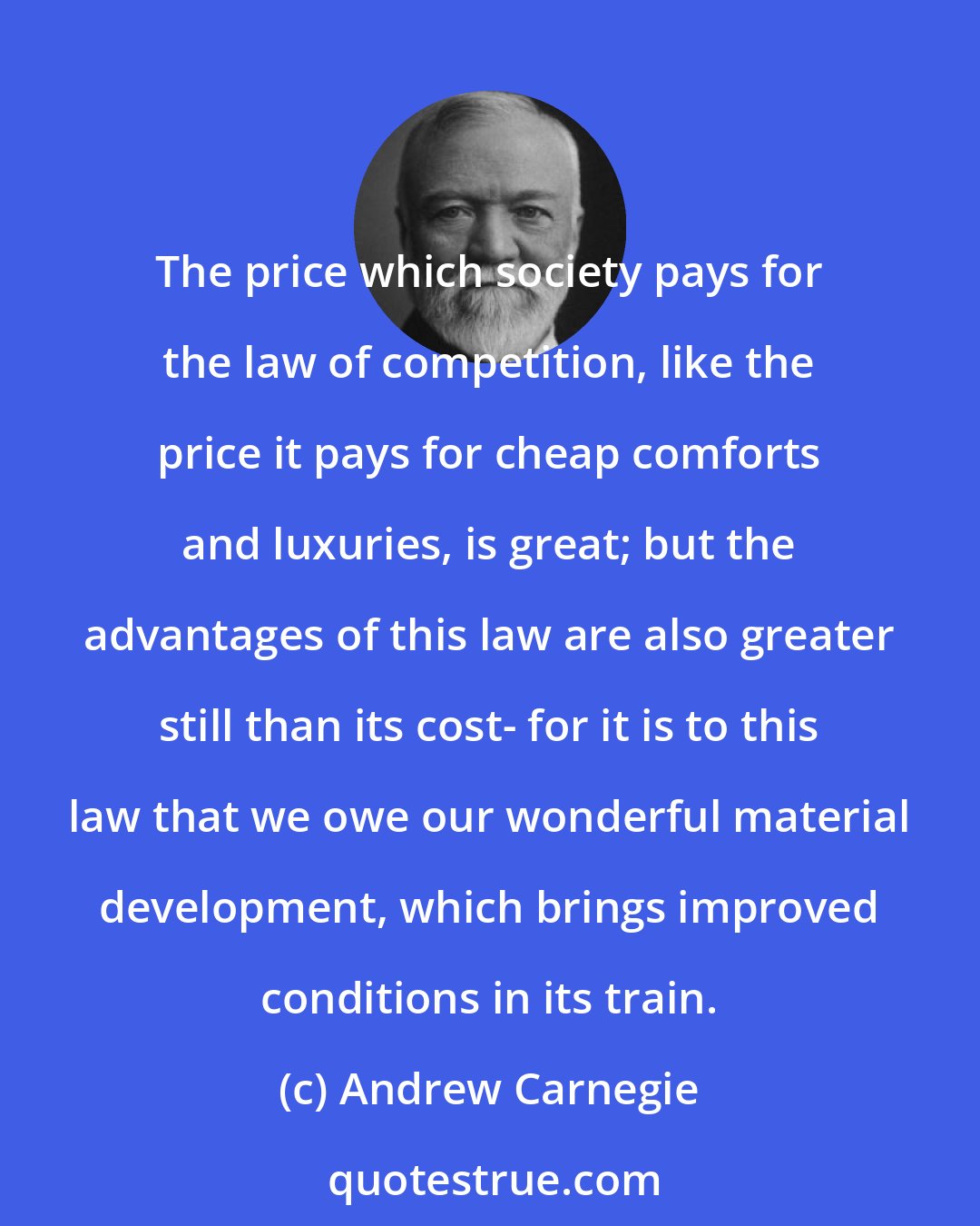 Andrew Carnegie: The price which society pays for the law of competition, like the price it pays for cheap comforts and luxuries, is great; but the advantages of this law are also greater still than its cost- for it is to this law that we owe our wonderful material development, which brings improved conditions in its train.