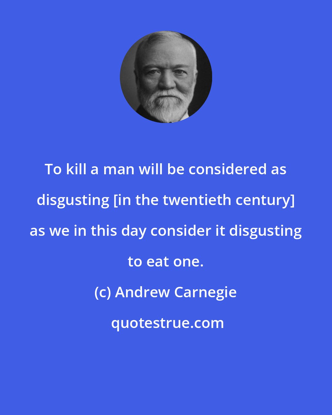 Andrew Carnegie: To kill a man will be considered as disgusting [in the twentieth century] as we in this day consider it disgusting to eat one.