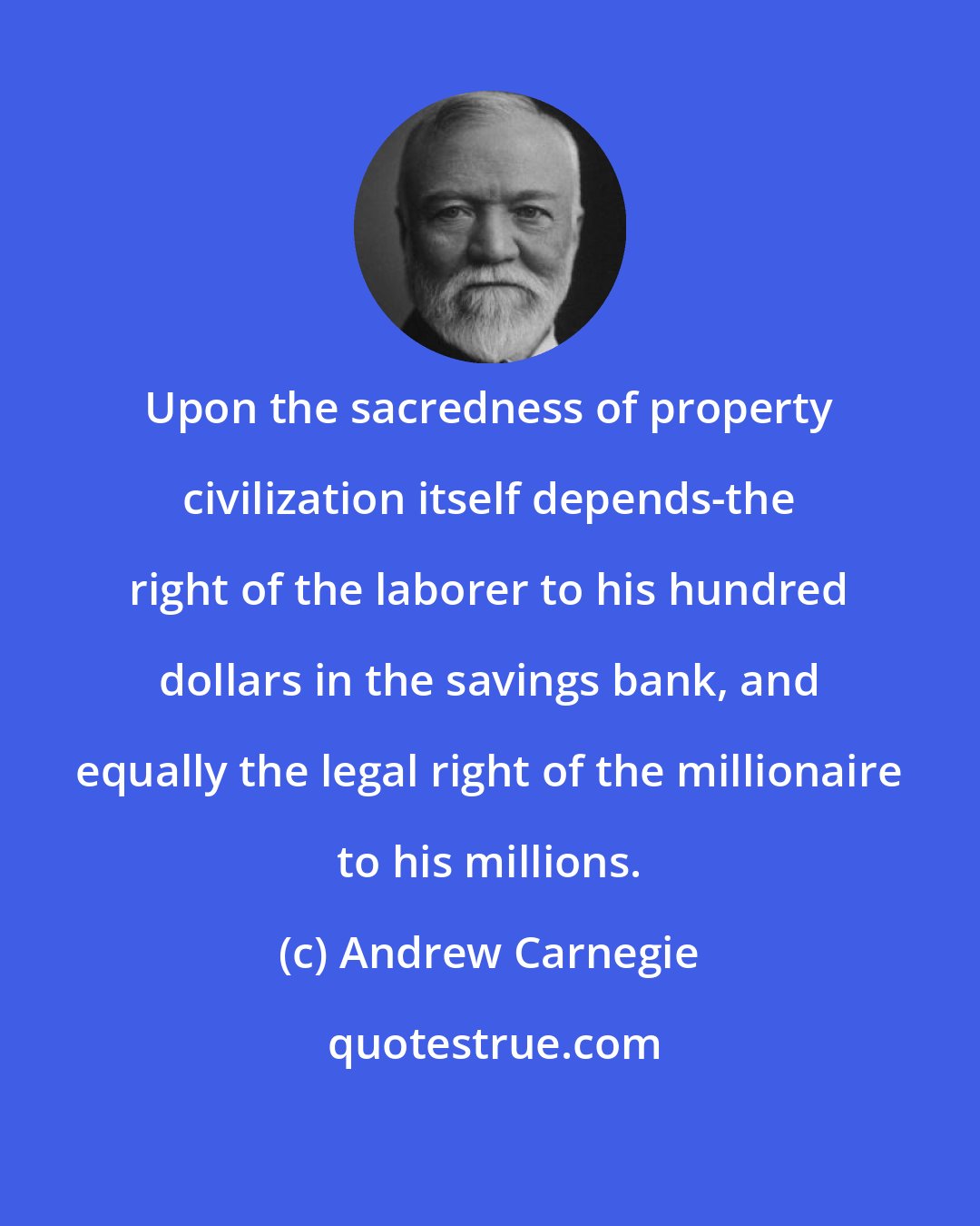 Andrew Carnegie: Upon the sacredness of property civilization itself depends-the right of the laborer to his hundred dollars in the savings bank, and equally the legal right of the millionaire to his millions.