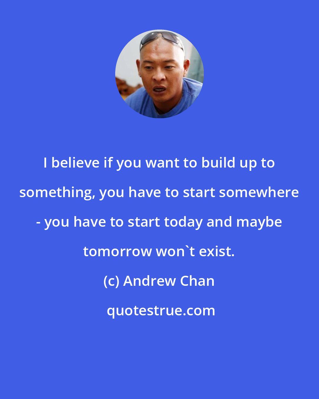 Andrew Chan: I believe if you want to build up to something, you have to start somewhere - you have to start today and maybe tomorrow won't exist.