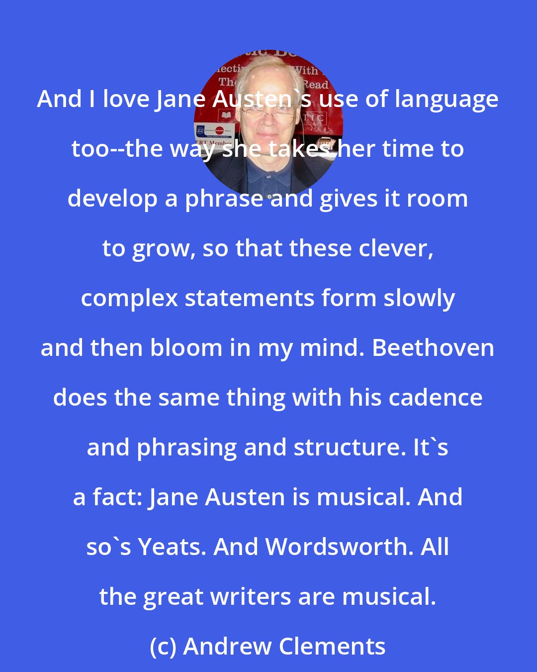 Andrew Clements: And I love Jane Austen's use of language too--the way she takes her time to develop a phrase and gives it room to grow, so that these clever, complex statements form slowly and then bloom in my mind. Beethoven does the same thing with his cadence and phrasing and structure. It's a fact: Jane Austen is musical. And so's Yeats. And Wordsworth. All the great writers are musical.