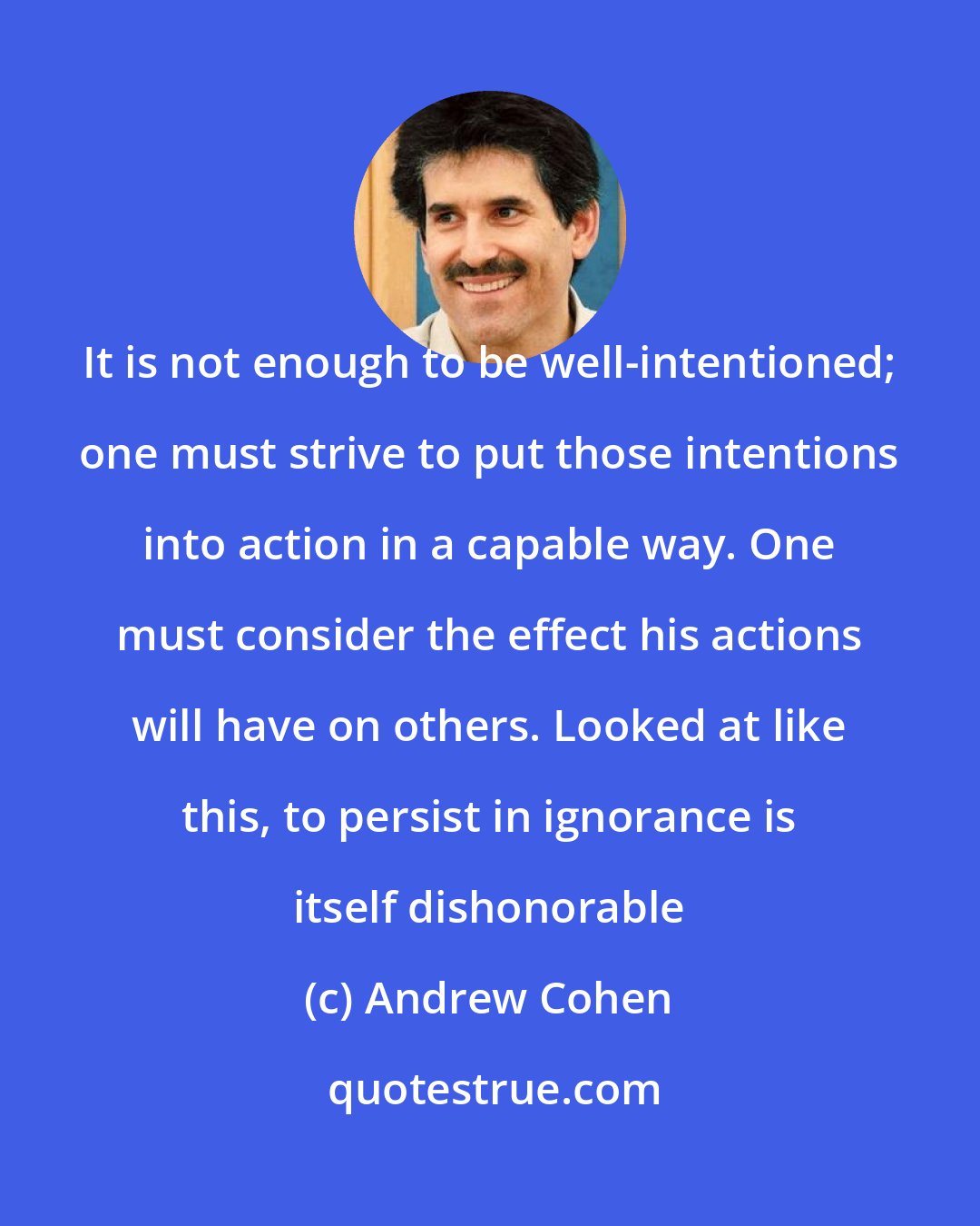 Andrew Cohen: It is not enough to be well-intentioned; one must strive to put those intentions into action in a capable way. One must consider the effect his actions will have on others. Looked at like this, to persist in ignorance is itself dishonorable