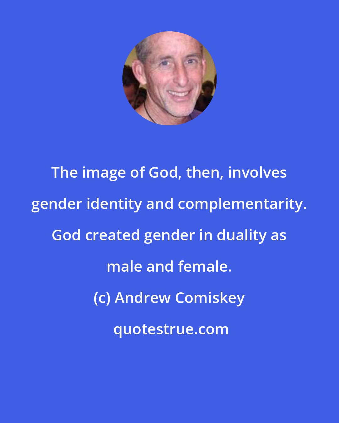 Andrew Comiskey: The image of God, then, involves gender identity and complementarity. God created gender in duality as male and female.
