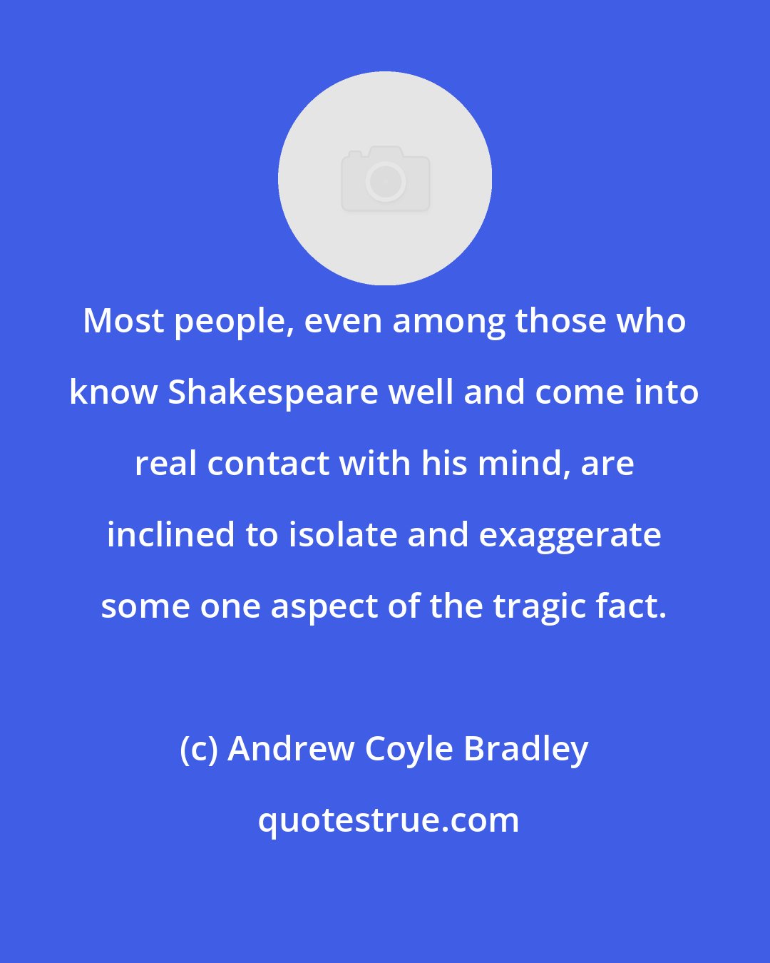 Andrew Coyle Bradley: Most people, even among those who know Shakespeare well and come into real contact with his mind, are inclined to isolate and exaggerate some one aspect of the tragic fact.