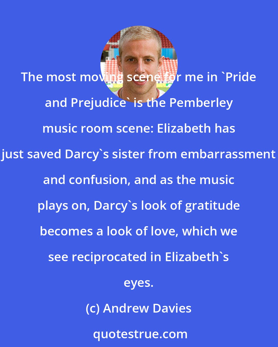 Andrew Davies: The most moving scene for me in 'Pride and Prejudice' is the Pemberley music room scene: Elizabeth has just saved Darcy's sister from embarrassment and confusion, and as the music plays on, Darcy's look of gratitude becomes a look of love, which we see reciprocated in Elizabeth's eyes.