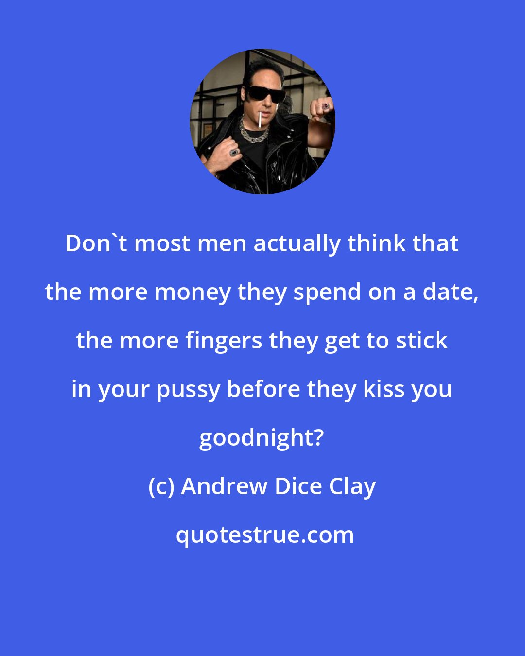 Andrew Dice Clay: Don't most men actually think that the more money they spend on a date, the more fingers they get to stick in your pussy before they kiss you goodnight?