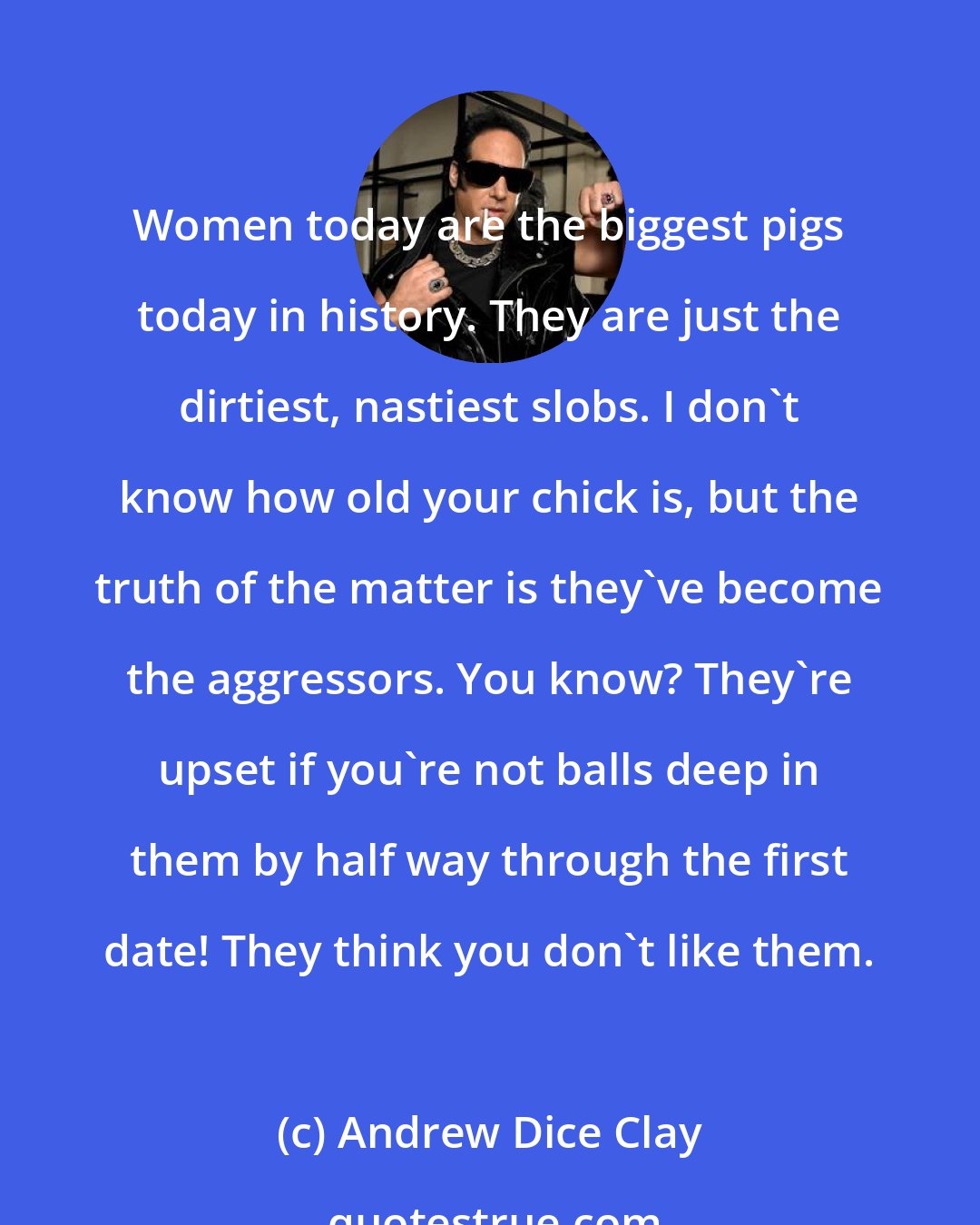 Andrew Dice Clay: Women today are the biggest pigs today in history. They are just the dirtiest, nastiest slobs. I don't know how old your chick is, but the truth of the matter is they've become the aggressors. You know? They're upset if you're not balls deep in them by half way through the first date! They think you don't like them.