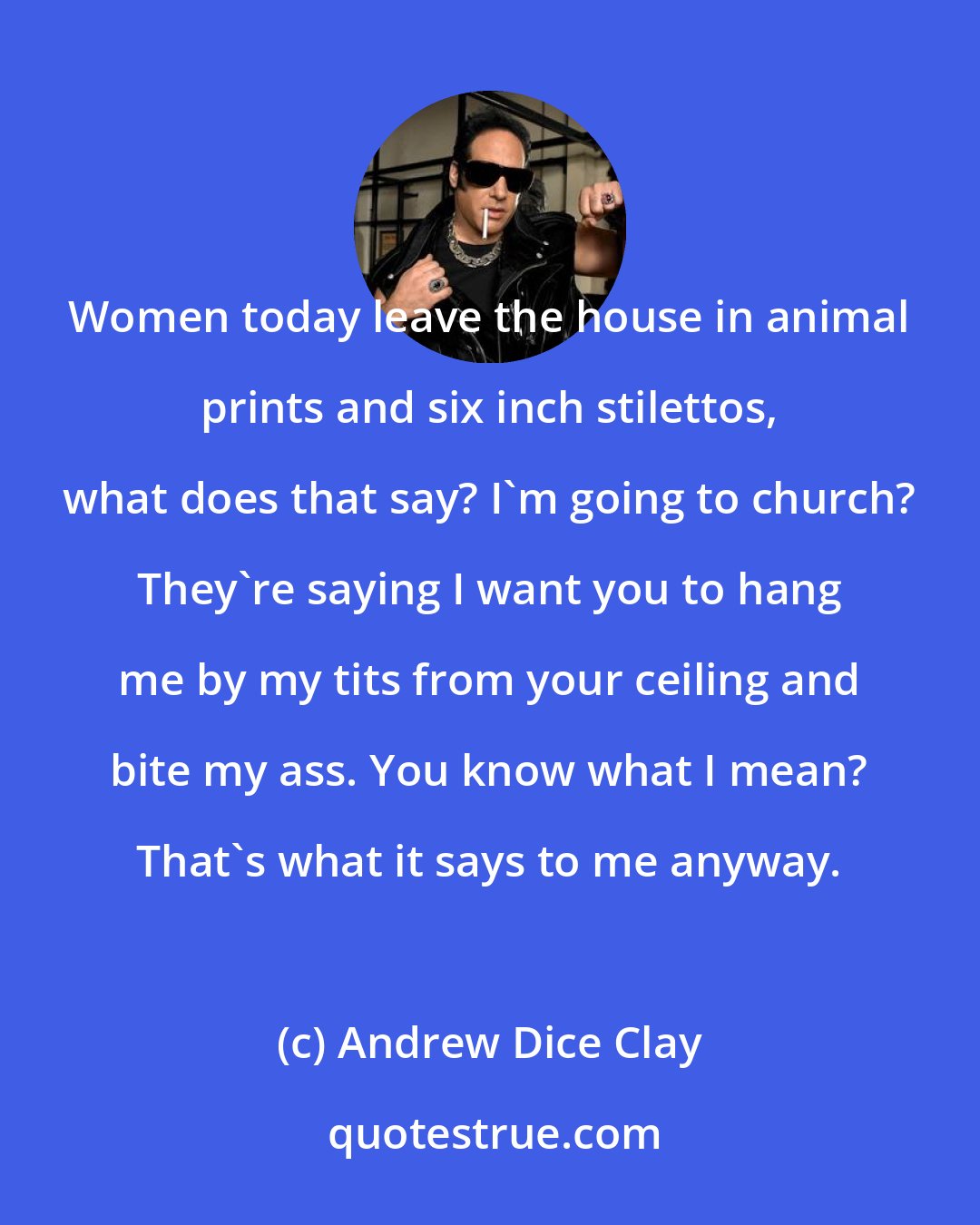 Andrew Dice Clay: Women today leave the house in animal prints and six inch stilettos, what does that say? I'm going to church? They're saying I want you to hang me by my tits from your ceiling and bite my ass. You know what I mean? That's what it says to me anyway.