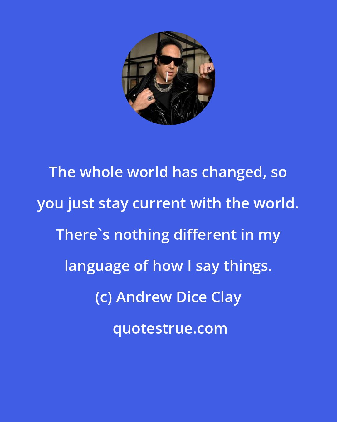 Andrew Dice Clay: The whole world has changed, so you just stay current with the world. There's nothing different in my language of how I say things.