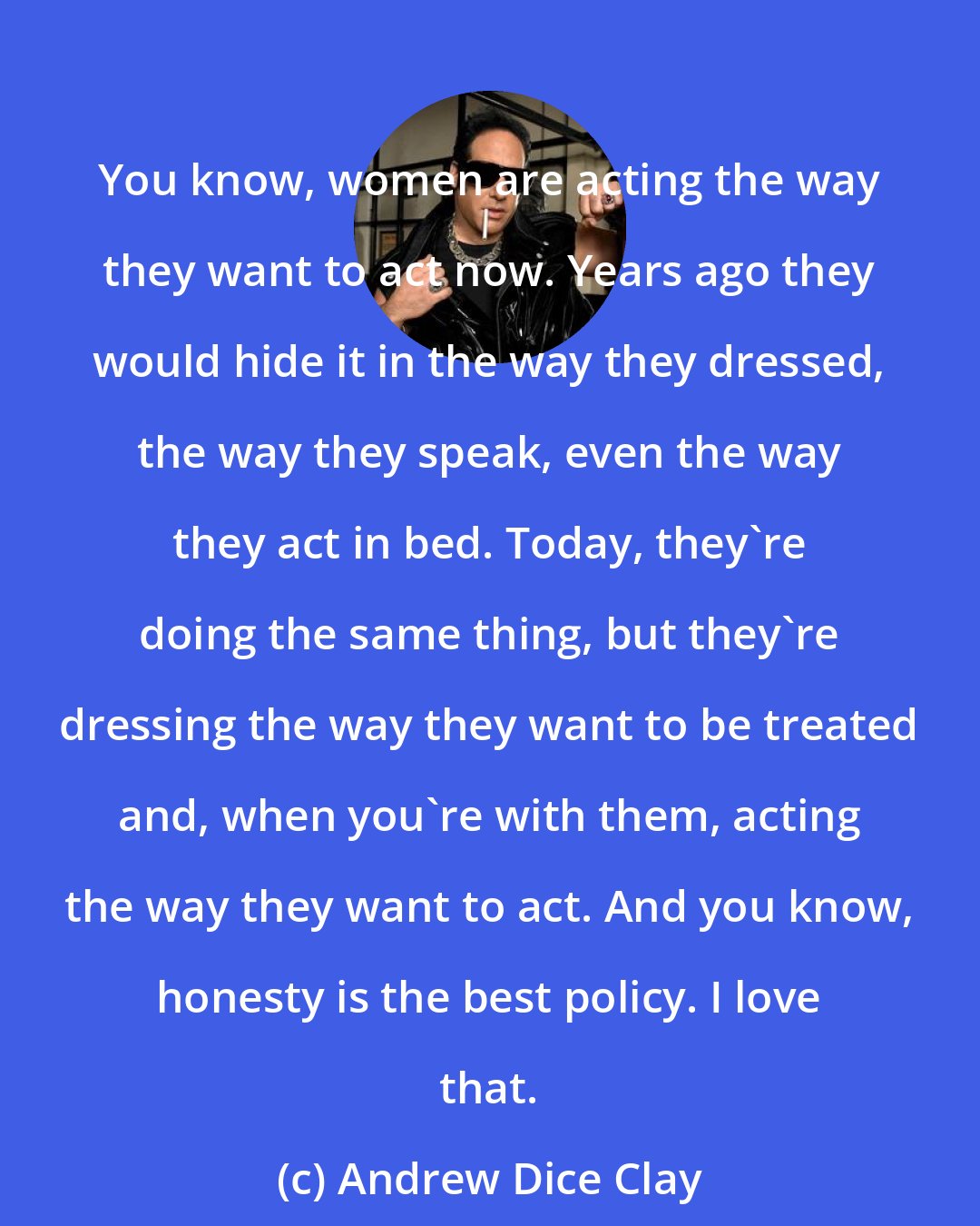 Andrew Dice Clay: You know, women are acting the way they want to act now. Years ago they would hide it in the way they dressed, the way they speak, even the way they act in bed. Today, they're doing the same thing, but they're dressing the way they want to be treated and, when you're with them, acting the way they want to act. And you know, honesty is the best policy. I love that.