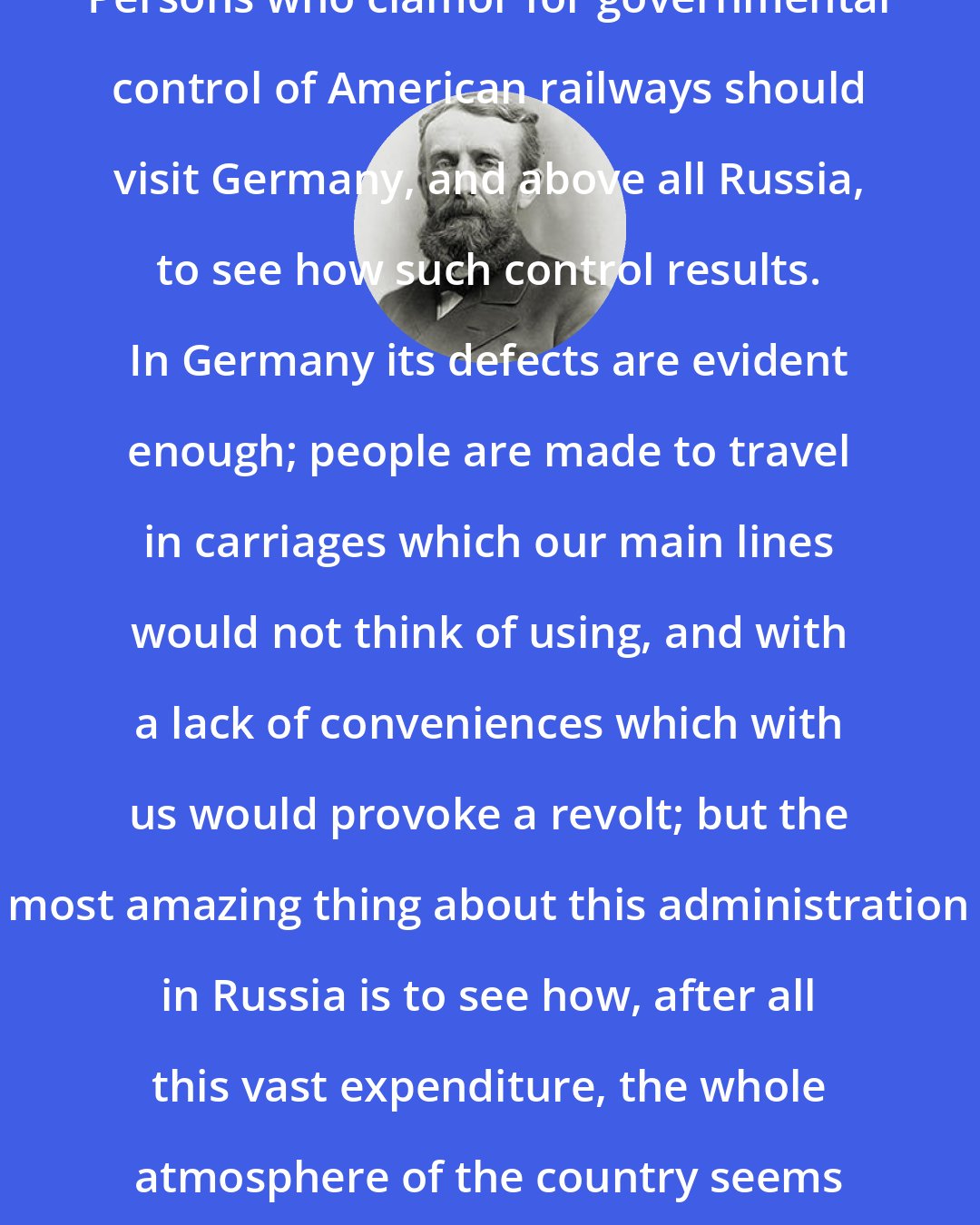 Andrew Dickson White: Persons who clamor for governmental control of American railways should visit Germany, and above all Russia, to see how such control results. In Germany its defects are evident enough; people are made to travel in carriages which our main lines would not think of using, and with a lack of conveniences which with us would provoke a revolt; but the most amazing thing about this administration in Russia is to see how, after all this vast expenditure, the whole atmosphere of the country seems to paralyze energy.