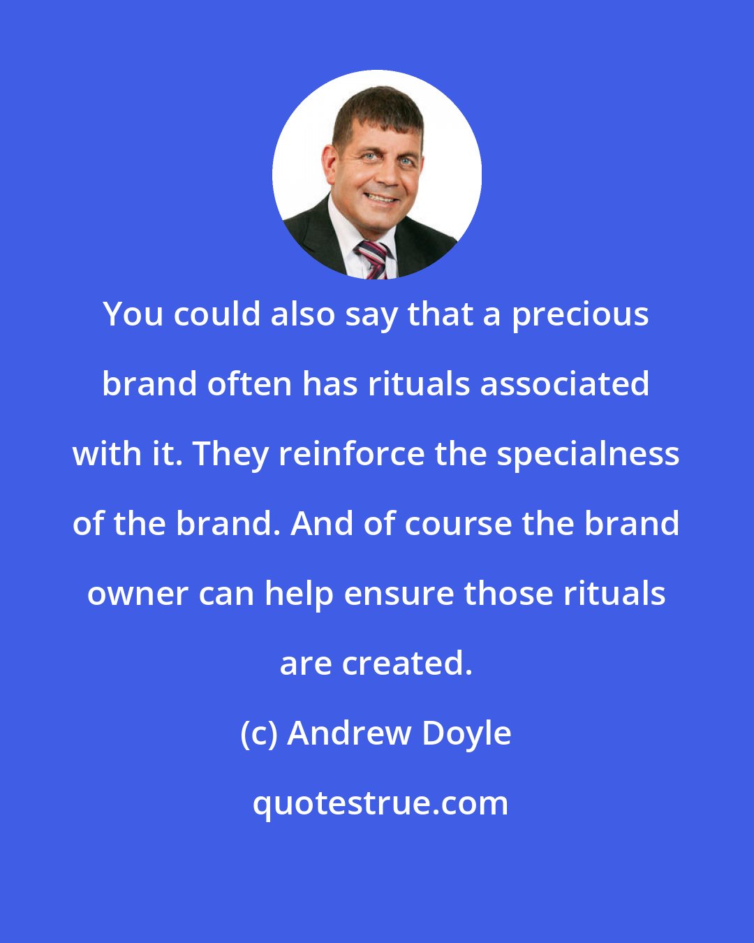 Andrew Doyle: You could also say that a precious brand often has rituals associated with it. They reinforce the specialness of the brand. And of course the brand owner can help ensure those rituals are created.