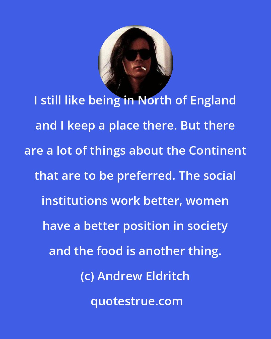 Andrew Eldritch: I still like being in North of England and I keep a place there. But there are a lot of things about the Continent that are to be preferred. The social institutions work better, women have a better position in society and the food is another thing.