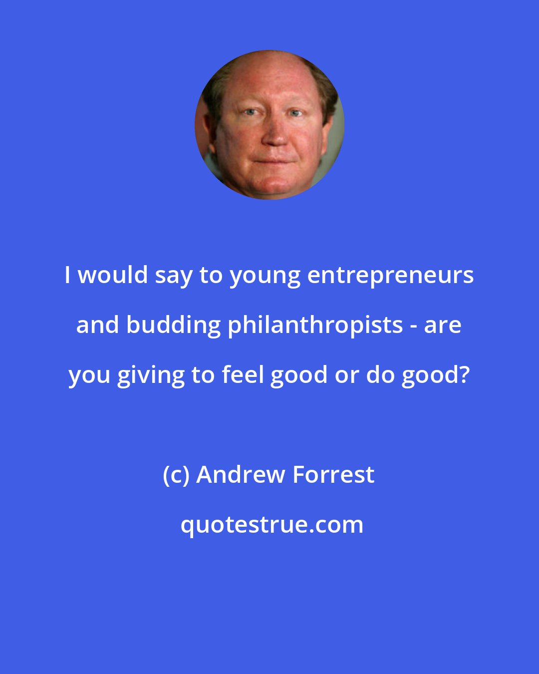 Andrew Forrest: I would say to young entrepreneurs and budding philanthropists - are you giving to feel good or do good?