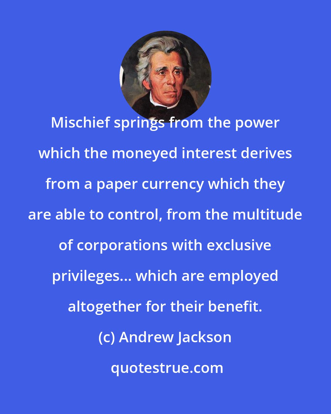 Andrew Jackson: Mischief springs from the power which the moneyed interest derives from a paper currency which they are able to control, from the multitude of corporations with exclusive privileges... which are employed altogether for their benefit.