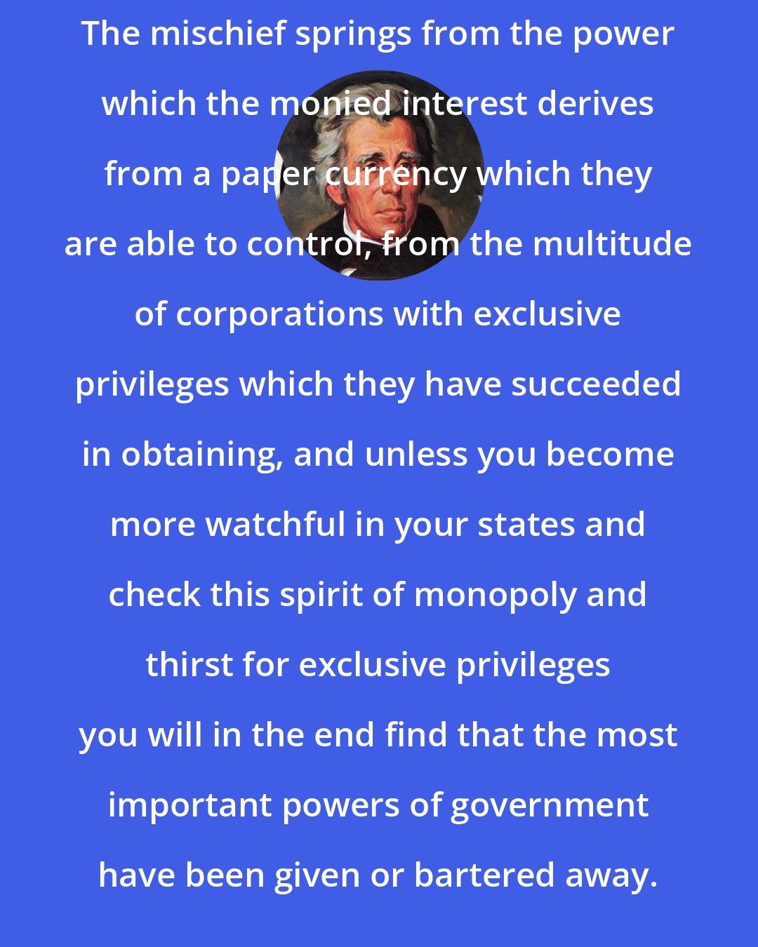 Andrew Jackson: The mischief springs from the power which the monied interest derives from a paper currency which they are able to control, from the multitude of corporations with exclusive privileges which they have succeeded in obtaining, and unless you become more watchful in your states and check this spirit of monopoly and thirst for exclusive privileges you will in the end find that the most important powers of government have been given or bartered away.