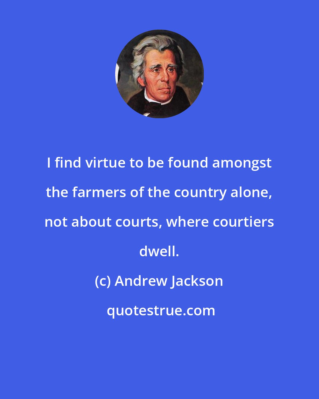 Andrew Jackson: I find virtue to be found amongst the farmers of the country alone, not about courts, where courtiers dwell.
