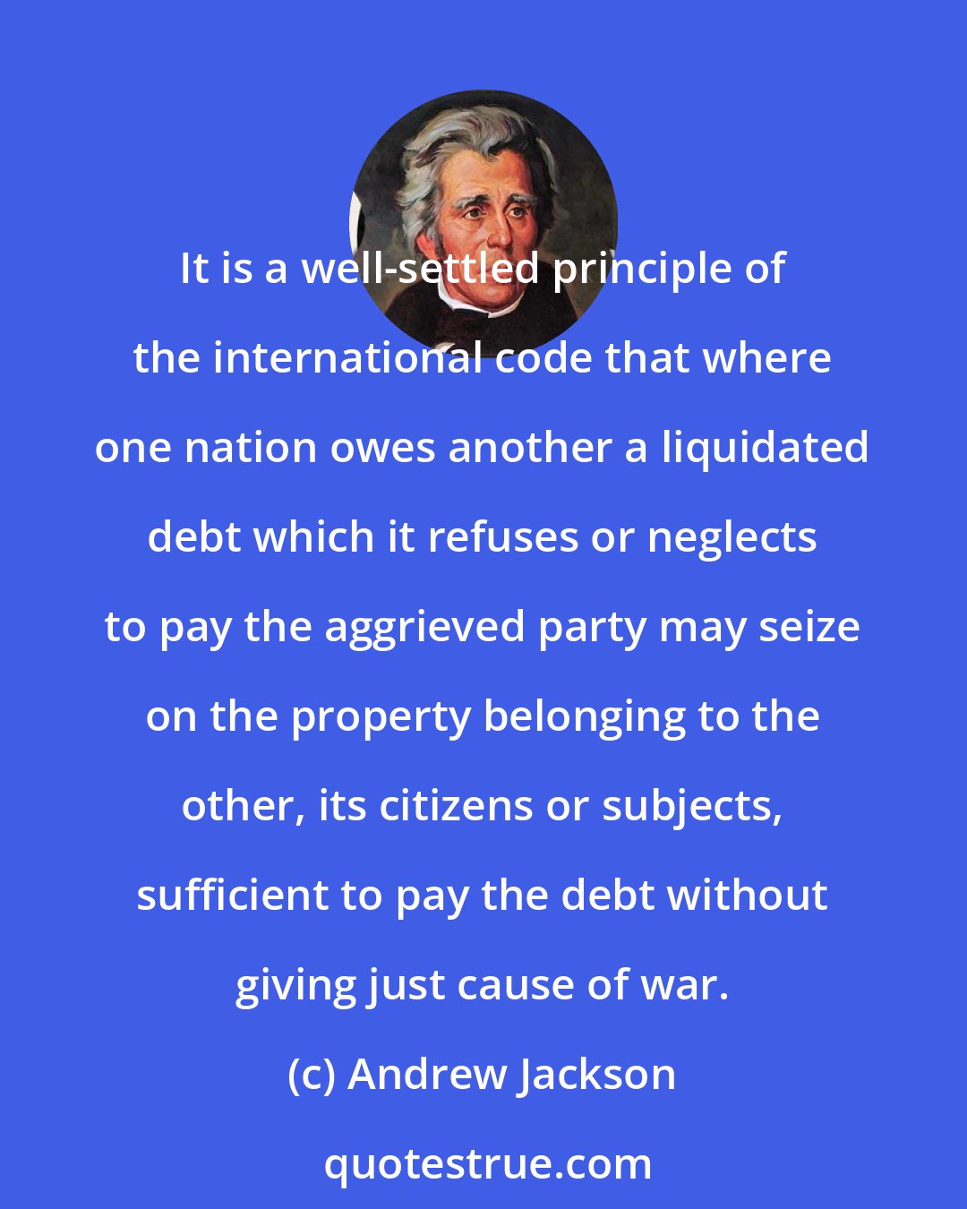 Andrew Jackson: It is a well-settled principle of the international code that where one nation owes another a liquidated debt which it refuses or neglects to pay the aggrieved party may seize on the property belonging to the other, its citizens or subjects, sufficient to pay the debt without giving just cause of war.
