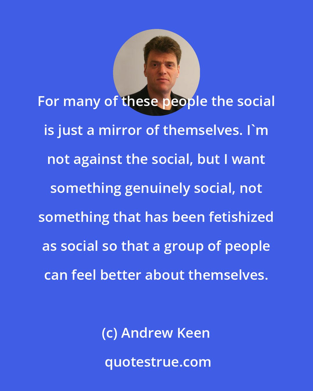 Andrew Keen: For many of these people the social is just a mirror of themselves. I'm not against the social, but I want something genuinely social, not something that has been fetishized as social so that a group of people can feel better about themselves.