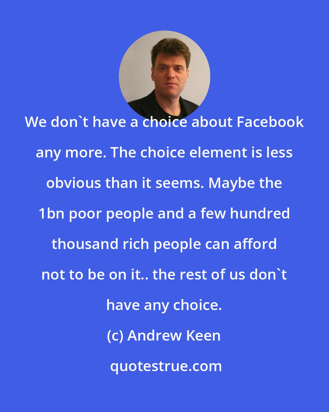 Andrew Keen: We don't have a choice about Facebook any more. The choice element is less obvious than it seems. Maybe the 1bn poor people and a few hundred thousand rich people can afford not to be on it.. the rest of us don't have any choice.
