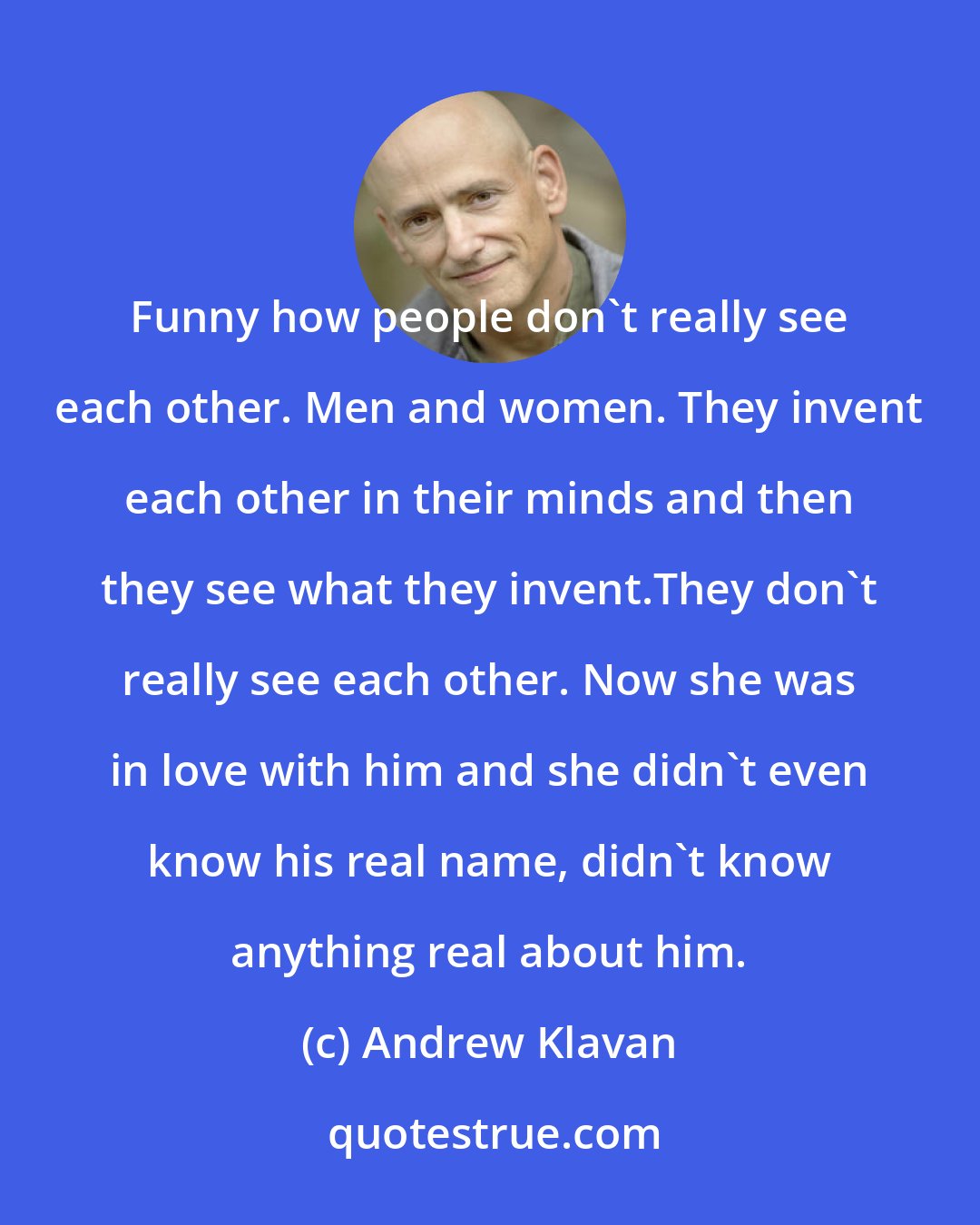 Andrew Klavan: Funny how people don't really see each other. Men and women. They invent each other in their minds and then they see what they invent.They don't really see each other. Now she was in love with him and she didn't even know his real name, didn't know anything real about him.